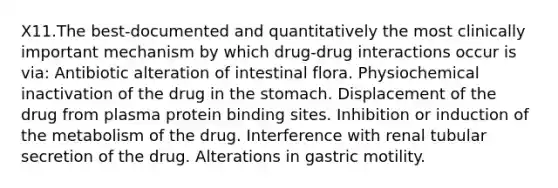 X11.The best-documented and quantitatively the most clinically important mechanism by which drug-drug interactions occur is via: Antibiotic alteration of intestinal flora. Physiochemical inactivation of the drug in the stomach. Displacement of the drug from plasma protein binding sites. Inhibition or induction of the metabolism of the drug. Interference with renal tubular secretion of the drug. Alterations in gastric motility.