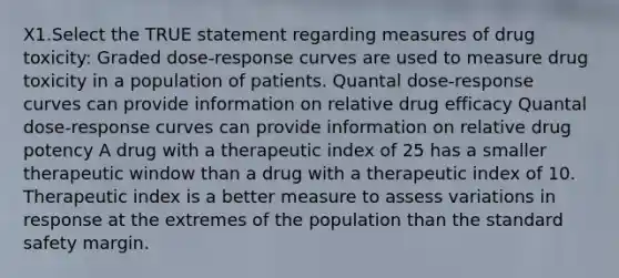 X1.Select the TRUE statement regarding measures of drug toxicity: Graded dose-response curves are used to measure drug toxicity in a population of patients. Quantal dose-response curves can provide information on relative drug efficacy Quantal dose-response curves can provide information on relative drug potency A drug with a therapeutic index of 25 has a smaller therapeutic window than a drug with a therapeutic index of 10. Therapeutic index is a better measure to assess variations in response at the extremes of the population than the standard safety margin.