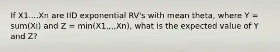 If X1....Xn are IID exponential RV's with mean theta, where Y = sum(Xi) and Z = min(X1,,,,Xn), what is the expected value of Y and Z?