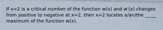 If x=2 is a critical number of the function w(x) and w′(x) changes from positive to negative at x=2, then x=2 locates a/an/the _____ maximum of the function w(x).