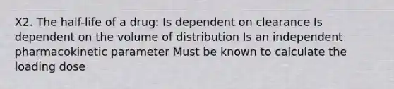 X2. The half-life of a drug: Is dependent on clearance Is dependent on the volume of distribution Is an independent pharmacokinetic parameter Must be known to calculate the loading dose