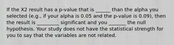 If the X2 result has a p-value that is ______ than the alpha you selected (e.g., if your alpha is 0.05 and the p-value is 0.09), then the result is _________ significant and you _______ the null hypothesis. Your study does not have the statistical strength for you to say that the variables are not related.