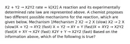 X2 + Y2 → X2Y2 rate = k[X2] A reaction and its experimentally determined rate law are represented above. A chemist proposes two different possible mechanisms for the reaction, which are given below. Mechanism 1Mechanism 2 X2 → 2 X (slow) X2 → 2 X (slow)X + Y2 → XY2 (fast) X + Y2 → XY + Y (fast)X + XY2 → X2Y2 (fast)X + XY → X2Y (fast) X2Y + Y → X2Y2 (fast) Based on the information above, which of the following is true?