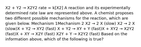 X2 + Y2 → X2Y2 rate = k[X2] A reaction and its experimentally determined rate law are represented above. A chemist proposes two different possible mechanisms for the reaction, which are given below. Mechanism 1Mechanism 2 X2 → 2 X (slow) X2 → 2 X (slow)X + Y2 → XY2 (fast) X + Y2 → XY + Y (fast)X + XY2 → X2Y2 (fast)X + XY → X2Y (fast) X2Y + Y → X2Y2 (fast) Based on the information above, which of the following is true?