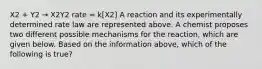 X2 + Y2 → X2Y2 rate = k[X2] A reaction and its experimentally determined rate law are represented above. A chemist proposes two different possible mechanisms for the reaction, which are given below. Based on the information above, which of the following is true?