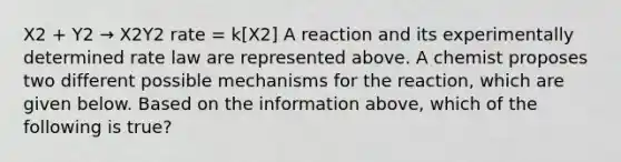 X2 + Y2 → X2Y2 rate = k[X2] A reaction and its experimentally determined rate law are represented above. A chemist proposes two different possible mechanisms for the reaction, which are given below. Based on the information above, which of the following is true?