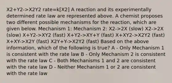 X2+Y2->X2Y2 rate=k[X2] A reaction and its experimentally determined rate law are represented above. A chemist proposes two different possible mechanisms for the reaction, which are given below. Mechanism 1: Mechanism 2: X2->2X (slow) X2->2X (slow) X+Y2->XY2 (fast) X+Y2->XY+Y (fast) X+XY2->X2Y2 (fast) X+XY->X2Y (fast) X2Y+Y->X2Y2 (fast) Based on the above information, which of the following is true? A - Only Mechanism 1 is consistent with the rate law B - Only Mechanism 2 is consistent with the rate law C - Both Mechanisms 1 and 2 are consistent with the rate law D - Neither Mechanism 1 or 2 are consistent with the rate law