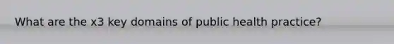 What are the x3 key domains of public health practice?