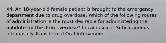 X4. An 18-year-old female patient is brought to the emergency department due to drug overdose. Which of the following routes of administration is the most desirable for administering the antidote for the drug overdose? Intramuscular Subcutaneous Intranasally Transdermal Oral Intravenous