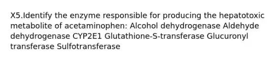 X5.Identify the enzyme responsible for producing the hepatotoxic metabolite of acetaminophen: Alcohol dehydrogenase Aldehyde dehydrogenase CYP2E1 Glutathione-S-transferase Glucuronyl transferase Sulfotransferase