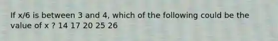 If x/6 is between 3 and 4, which of the following could be the value of x ? 14 17 20 25 26