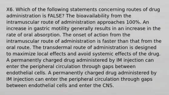 X6. Which of the following statements concerning routes of drug administration is FALSE? The bioavailability from the intramuscular route of administration approaches 100%. An increase in gastric motility generally results in an increase in the rate of oral absorption. The onset of action from the intramuscular route of administration is faster than that from the oral route. The transdermal route of administration is designed to maximize local effects and avoid systemic effects of the drug. A permanently charged drug administered by IM injection can enter the peripheral circulation through gaps between endothelial cells. A permanently charged drug administered by IM injection can enter the peripheral circulation through gaps between endothelial cells and enter the CNS.