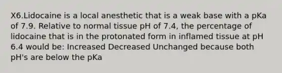 X6.Lidocaine is a local anesthetic that is a weak base with a pKa of 7.9. Relative to normal tissue pH of 7.4, the percentage of lidocaine that is in the protonated form in inflamed tissue at pH 6.4 would be: Increased Decreased Unchanged because both pH's are below the pKa