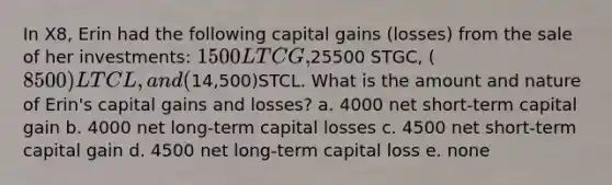 In X8, Erin had the following capital gains (losses) from the sale of her investments: 1500 LTCG,25500 STGC, (8500) LTCL, and (14,500)STCL. What is the amount and nature of Erin's capital gains and losses? a. 4000 net short-term capital gain b. 4000 net long-term capital losses c. 4500 net short-term capital gain d. 4500 net long-term capital loss e. none