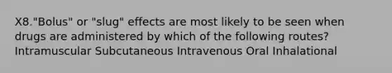 X8."Bolus" or "slug" effects are most likely to be seen when drugs are administered by which of the following routes? Intramuscular Subcutaneous Intravenous Oral Inhalational