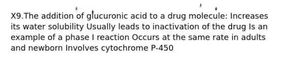 X9.The addition of glucuronic acid to a drug molecule: Increases its water solubility Usually leads to inactivation of the drug Is an example of a phase I reaction Occurs at the same rate in adults and newborn Involves cytochrome P-450