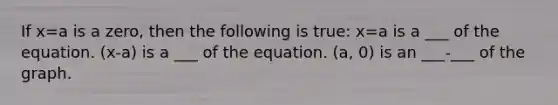 If x=a is a zero, then the following is true: x=a is a ___ of the equation. (x-a) is a ___ of the equation. (a, 0) is an ___-___ of the graph.