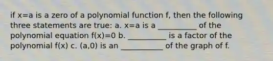 if x=a is a zero of a <a href='https://www.questionai.com/knowledge/kPn5WBgRmA-polynomial-function' class='anchor-knowledge'>polynomial function</a> f, then the following three statements are true: a. x=a is a __________ of the polynomial equation f(x)=0 b. __________ is a factor of the polynomial f(x) c. (a,0) is an ___________ of the graph of f.