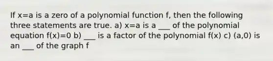 If x=a is a zero of a polynomial function f, then the following three statements are true. a) x=a is a ___ of the polynomial equation f(x)=0 b) ___ is a factor of the polynomial f(x) c) (a,0) is an ___ of the graph f