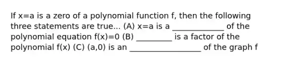 If x=a is a zero of a polynomial function f, then the following three statements are true... (A) x=a is a _____________ of the polynomial equation f(x)=0 (B) _________ is a factor of the polynomial f(x) (C) (a,0) is an __________________ of the graph f