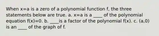 When x=a is a zero of a polynomial function f, the three statements below are true. a. x=a is a ____ of the polynomial equation f(x)=0. b. ____is a factor of the polynomial f(x). c. (a,0) is an ____ of the graph of f.