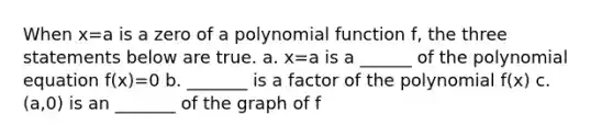 When x=a is a zero of a polynomial function f, the three statements below are true. a. x=a is a ______ of the polynomial equation f(x)=0 b. _______ is a factor of the polynomial f(x) c. (a,0) is an _______ of the graph of f