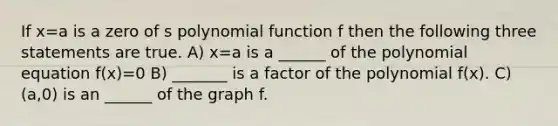 If x=a is a zero of s polynomial function f then the following three statements are true. A) x=a is a ______ of the polynomial equation f(x)=0 B) _______ is a factor of the polynomial f(x). C) (a,0) is an ______ of the graph f.