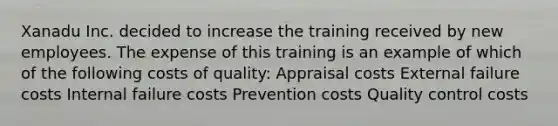 Xanadu Inc. decided to increase the training received by new employees. The expense of this training is an example of which of the following costs of quality: Appraisal costs External failure costs Internal failure costs Prevention costs Quality control costs