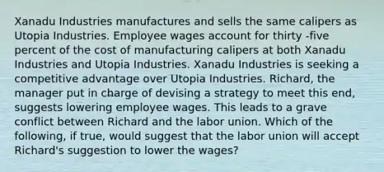 Xanadu Industries manufactures and sells the same calipers as Utopia Industries. Employee wages account for thirty -five percent of the cost of manufacturing calipers at both Xanadu Industries and Utopia Industries. Xanadu Industries is seeking a competitive advantage over Utopia Industries. Richard, the manager put in charge of devising a strategy to meet this end, suggests lowering employee wages. This leads to a grave conflict between Richard and the labor union. Which of the following, if true, would suggest that the labor union will accept Richard's suggestion to lower the wages?