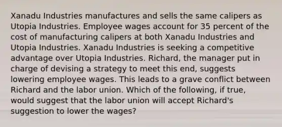 Xanadu Industries manufactures and sells the same calipers as Utopia Industries. Employee wages account for 35 percent of the cost of manufacturing calipers at both Xanadu Industries and Utopia Industries. Xanadu Industries is seeking a competitive advantage over Utopia Industries. Richard, the manager put in charge of devising a strategy to meet this end, suggests lowering employee wages. This leads to a grave conflict between Richard and the labor union. Which of the following, if true, would suggest that the labor union will accept Richard's suggestion to lower the wages?