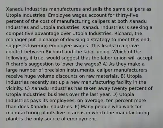 Xanadu Industries manufactures and sells the same calipers as Utopia Industries. Employee wages account for thirty-five percent of the cost of manufacturing calipers at both Xanadu Industries and Utopia Industries. Xanadu Industries is seeking a competitive advantage over Utopia Industries. Richard, the manager put in charge of devising a strategy to meet this end, suggests lowering employee wages. This leads to a grave conflict between Richard and the labor union. Which of the following, if true, would suggest that the labor union will accept Richard's suggestion to lower the wages? A) As they make a large number of precision instruments, caliper manufacturers receive huge volume discounts on raw materials. B) Utopia Industries recently set up a new manufacturing facility in the vicinity. C) Xanadu Industries has taken away twenty percent of Utopia Industries' business over the last year. D) Utopia Industries pays its employees, on average, ten percent more than does Xanadu Industries. E) Many people who work for manufacturing plants live in areas in which the manufacturing plant is the only source of employment.