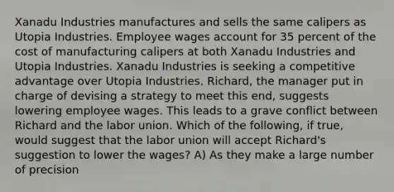 Xanadu Industries manufactures and sells the same calipers as Utopia Industries. Employee wages account for 35 percent of the cost of manufacturing calipers at both Xanadu Industries and Utopia Industries. Xanadu Industries is seeking a competitive advantage over Utopia Industries. Richard, the manager put in charge of devising a strategy to meet this end, suggests lowering employee wages. This leads to a grave conflict between Richard and the labor union. Which of the following, if true, would suggest that the labor union will accept Richard's suggestion to lower the wages? A) As they make a large number of precision