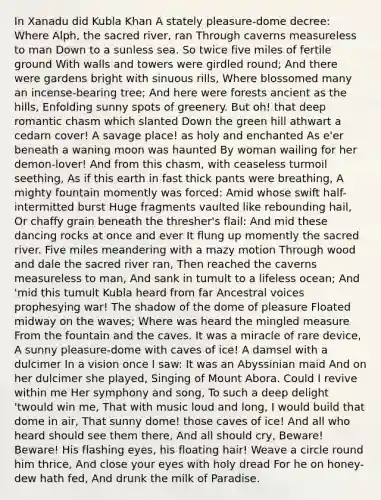 In Xanadu did Kubla Khan A stately pleasure-dome decree: Where Alph, the sacred river, ran Through caverns measureless to man Down to a sunless sea. So twice five miles of fertile ground With walls and towers were girdled round; And there were gardens bright with sinuous rills, Where blossomed many an incense-bearing tree; And here were forests ancient as the hills, Enfolding sunny spots of greenery. But oh! that deep romantic chasm which slanted Down the green hill athwart a cedarn cover! A savage place! as holy and enchanted As e'er beneath a waning moon was haunted By woman wailing for her demon-lover! And from this chasm, with ceaseless turmoil seething, As if this earth in fast thick pants were breathing, A mighty fountain momently was forced: Amid whose swift half-intermitted burst Huge fragments vaulted like rebounding hail, Or chaffy grain beneath the thresher's flail: And mid these dancing rocks at once and ever It flung up momently the sacred river. Five miles meandering with a mazy motion Through wood and dale the sacred river ran, Then reached the caverns measureless to man, And sank in tumult to a lifeless ocean; And 'mid this tumult Kubla heard from far Ancestral voices prophesying war! The shadow of the dome of pleasure Floated midway on the waves; Where was heard the mingled measure From the fountain and the caves. It was a miracle of rare device, A sunny pleasure-dome with caves of ice! A damsel with a dulcimer In a vision once I saw: It was an Abyssinian maid And on her dulcimer she played, Singing of Mount Abora. Could I revive within me Her symphony and song, To such a deep delight 'twould win me, That with music loud and long, I would build that dome in air, That sunny dome! those caves of ice! And all who heard should see them there, And all should cry, Beware! Beware! His flashing eyes, his floating hair! Weave a circle round him thrice, And close your eyes with holy dread For he on honey-dew hath fed, And drunk the milk of Paradise.