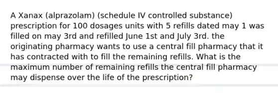 A Xanax (alprazolam) (schedule IV controlled substance) prescription for 100 dosages units with 5 refills dated may 1 was filled on may 3rd and refilled June 1st and July 3rd. the originating pharmacy wants to use a central fill pharmacy that it has contracted with to fill the remaining refills. What is the maximum number of remaining refills the central fill pharmacy may dispense over the life of the prescription?