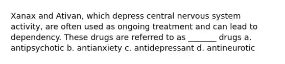 Xanax and Ativan, which depress central nervous system activity, are often used as ongoing treatment and can lead to dependency. These drugs are referred to as _______ drugs a. antipsychotic b. antianxiety c. antidepressant d. antineurotic