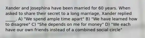 Xander and Josephina have been married for 60 years. When asked to share their secret to a long marriage, Xander replied _____. A) "We spend ample time apart" B) "We have learned how to disagree" C) "She depends on me for money" D) "We each have our own friends instead of a combined social circle"