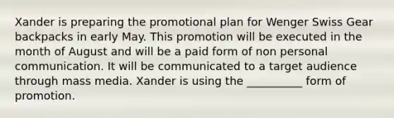 Xander is preparing the promotional plan for Wenger Swiss Gear backpacks in early May. This promotion will be executed in the month of August and will be a paid form of non personal communication. It will be communicated to a target audience through mass media. Xander is using the __________ form of promotion.