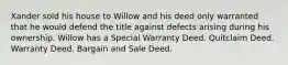 Xander sold his house to Willow and his deed only warranted that he would defend the title against defects arising during his ownership. Willow has a Special Warranty Deed. Quitclaim Deed. Warranty Deed. Bargain and Sale Deed.