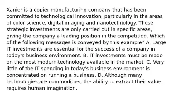 Xanier is a copier manufacturing company that has been committed to technological innovation, particularly in the areas of color science, digital imaging and nanotechnology. These strategic investments are only carried out in specific areas, giving the company a leading position in the competition. Which of the following messages is conveyed by this example? A. Large IT investments are essential for the success of a company in today's business environment. B. IT investments must be made on the most modern technology available in the market. C. Very little of the IT spending in today's business environment is concentrated on running a business. D. Although many technologies are commodities, the ability to extract their value requires human imagination.