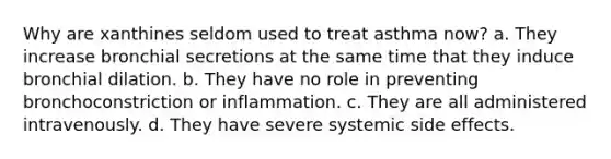 Why are xanthines seldom used to treat asthma now? a. They increase bronchial secretions at the same time that they induce bronchial dilation. b. They have no role in preventing bronchoconstriction or inflammation. c. They are all administered intravenously. d. They have severe systemic side effects.