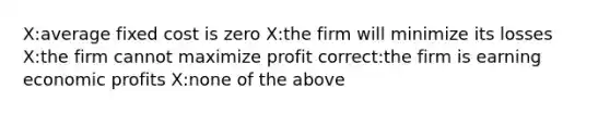 X:average fixed cost is zero X:the firm will minimize its losses X:the firm cannot maximize profit correct:the firm is earning economic profits X:none of the above