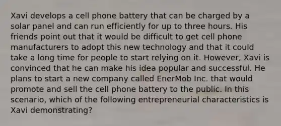 Xavi develops a cell phone battery that can be charged by a solar panel and can run efficiently for up to three hours. His friends point out that it would be difficult to get cell phone manufacturers to adopt this new technology and that it could take a long time for people to start relying on it. However, Xavi is convinced that he can make his idea popular and successful. He plans to start a new company called EnerMob Inc. that would promote and sell the cell phone battery to the public. In this scenario, which of the following entrepreneurial characteristics is Xavi demonstrating?