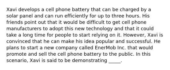 ​Xavi develops a cell phone battery that can be charged by a solar panel and can run efficiently for up to three hours. His friends point out that it would be difficult to get cell phone manufacturers to adopt this new technology and that it could take a long time for people to start relying on it. However, Xavi is convinced that he can make his idea popular and successful. He plans to start a new company called EnerMob Inc. that would promote and sell the cell phone battery to the public. In this scenario, Xavi is said to be demonstrating _____.