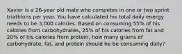 Xavier is a 26-year old male who competes in one or two sprint triathlons per year. You have calculated his total daily energy needs to be 3,000 calories. Based on consuming 55% of his calories from carbohydrates, 25% of his calories from fat and 20% of his calories from protein, how many grams of carbohydrate, fat, and protein should he be consuming daily?