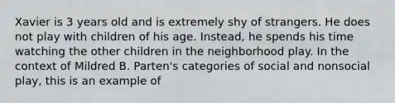 Xavier is 3 years old and is extremely shy of strangers. He does not play with children of his age. Instead, he spends his time watching the other children in the neighborhood play. In the context of Mildred B. Parten's categories of social and nonsocial play, this is an example of