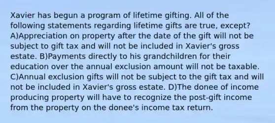 Xavier has begun a program of lifetime gifting. All of the following statements regarding lifetime gifts are true, except? A)Appreciation on property after the date of the gift will not be subject to gift tax and will not be included in Xavier's gross estate. B)Payments directly to his grandchildren for their education over the annual exclusion amount will not be taxable. C)Annual exclusion gifts will not be subject to the gift tax and will not be included in Xavier's gross estate. D)The donee of income producing property will have to recognize the post-gift income from the property on the donee's income tax return.