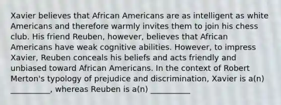 Xavier believes that African Americans are as intelligent as white Americans and therefore warmly invites them to join his chess club. His friend Reuben, however, believes that African Americans have weak cognitive abilities. However, to impress Xavier, Reuben conceals his beliefs and acts friendly and unbiased toward African Americans. In the context of Robert Merton's typology of prejudice and discrimination, Xavier is a(n) __________, whereas Reuben is a(n) __________