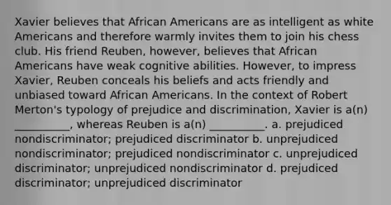 Xavier believes that African Americans are as intelligent as white Americans and therefore warmly invites them to join his chess club. His friend Reuben, however, believes that African Americans have weak cognitive abilities. However, to impress Xavier, Reuben conceals his beliefs and acts friendly and unbiased toward African Americans. In the context of Robert Merton's typology of prejudice and discrimination, Xavier is a(n) __________, whereas Reuben is a(n) __________. a. prejudiced nondiscriminator; prejudiced discriminator b. unprejudiced nondiscriminator; prejudiced nondiscriminator c. unprejudiced discriminator; unprejudiced nondiscriminator d. prejudiced discriminator; unprejudiced discriminator