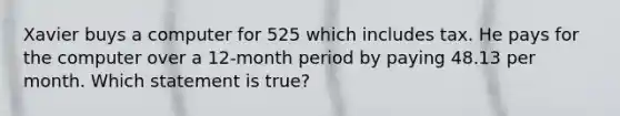 Xavier buys a computer for 525 which includes tax. He pays for the computer over a 12-month period by paying 48.13 per month. Which statement is true?