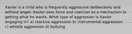 Xavier is a child who is frequently aggressive deliberately and without anger. Xavier uses force and coercion as a mechanism to getting what he wants. What type of aggression is Xavier engaging in? a) reactive aggression b) instrumental aggression c) whistle aggression d) bullying